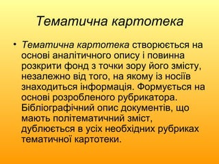 Тематична картотека
• Тематична картотека створюється на
  основі аналітичного опису і повинна
  розкрити фонд з точки зору його змісту,
  незалежно від того, на якому із носіїв
  знаходиться інформація. Формується на
  основі розробленого рубрикатора.
  Бібліографічний опис документів, що
  мають політематичний зміст,
  дублюється в усіх необхідних рубриках
  тематичної картотеки.
 