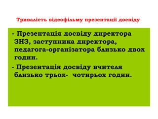 Тривалість відеофільму презентації досвіду

- Презентація досвіду директора
 ЗНЗ, заступника директора,
 педагога-організатора близько двох
 годин.
- Презентація досвіду вчителя
 близько трьох- чотирьох годин.
 