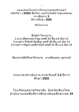 1

      แบบเสนอโครงร่า งโครงงานคอมพิว เตอร์
รหัส วิช า ง 33201 ชื่อ วิช า เทคโนโลยีส ารสนเทศและ
                      การสื่อ สาร 5
                   ปีก ารศึก ษา 2555

                     ชือ โครงงาน
                       ่



                 ชือ ผูท ำา โครงงาน
                    ่ ้
   1.นาย เพิ่มตระกูล คำามูล เลขที่ 33 ชั้น ม.6 ห้อง 14
  2.นางสาว จีรนันท์ ตุ้ยเตียม เลขที่ 38 ชั้น ม.6 ห้อง 14
3.นางสาว วรัญธร เอมศิรานันท์ เลขที่ 42 ชั้น ม.6 ห้อง 14



 ชื่ออาจารย์ที่ปรึกษาโครงงาน นางเขื่อนทอง มูลวรรณ์




  ระยะเวลาดำา เนิน งาน ภาคเรีย นที่ 1-2 ปีก าร
                 ศึก ษา 2555



   โรงเรีย นยุพ ราชวิท ยาลัย จัง หวัด เชีย งใหม่
สำา นัก งานเขตพื้น ที่ก ารศึก ษามัธ ยมศึก ษาเขต 34
 