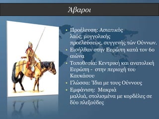 Άβαροι

• Πξνέιεπζε: Αζηαηηθόο
  ιαόο, κνγγνιηθήο
  πξνειεύζεωο, ζπγγελήο ηώλ Ούλλωλ.
• Δηζήιζαλ ζηελ Δπξώπε θαηά ηνλ 6ν
  αηώλα
• Σνπνζεζία: Κεληξηθή θαη αλαηνιηθή
  Δπξώπε - ζηελ πεξηνρή ηνπ
  Καπθάζνπ
• Γιώζζα: Ίδηα κε ηνπο Ούλλνπο
• Δκθάληζε: Μαθξηά
  καιιηά, ζηνιηζκέλα κε θνξδέιεο ζε
  δύν πιεμνύδεο
 