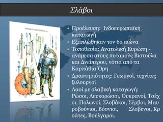 Σλάβοι

• Πξνέιεπζε: Ιλδνεπξωπαϊθή
  θαηαγωγή
• Δμαπιώζεθαλ ηνλ 6ν αηώλα
• Σνπνζεζία: Αλαηνιηθή Δπξώπε -
  αλάκεζα ζηνπο πνηακνύο Βηζηνύια
  θαη Γλείπεξνπ, λόηηα από ηα
  Καξπάζηα Όξε
• Γξαζηεξηόηεηεο: Γεωξγνί, ηερλίηεο
  μπινπξγνί
• Λανί κε ζιαβηθή θαηαγωγή:
  Ρώζνη, Λεπθνξώζνη, Οπθξαλνί, Σζέρ
  νη, Πνιωλνί, ΢ινβάθνη, ΢έξβνη, Μαπ
  ξνβνύληνη, Βόζληνη,    ΢ινβέλνη, Κξ
  νάηεο, Βνύιγαξνη.
 