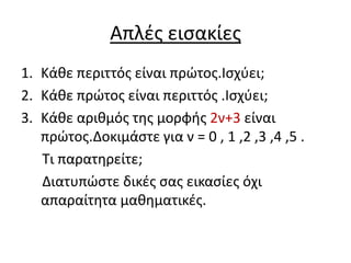 Απλζσ ειςακίεσ
1. Κάκε περιττόσ είναι πρϊτοσ.Ιςχφει;
2. Κάκε πρϊτοσ είναι περιττόσ .Ιςχφει;
3. Κάκε αρικμόσ τθσ μορφισ 2ν+3 είναι
   πρϊτοσ.Δοκιμάςτε για ν = 0 , 1 ,2 ,3 ,4 ,5 .
   Σι παρατθρείτε;
   Διατυπϊςτε δικζσ ςασ εικαςίεσ όχι
   απαραίτθτα μακθματικζσ.
 