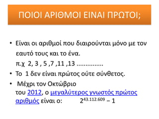 ΠΟΙΟΙ ΑΡΙΘΜΟΙ ΕΙΝΑΙ ΠΡΩΣΟΙ;

• Είναι οι αρικμοί που διαιροφνται μόνο με τον
  εαυτό τουσ και το ζνα.
  π.χ 2, 3 , 5 ,7 ,11 ,13 ...............
• Σο 1 δεν είναι πρϊτοσ οφτε ςφνκετοσ.
• Μζχρι τον Οκτϊβριο
  του 2012, ο μεγαλφτεροσ γνωςτόσ πρϊτοσ
  αρικμόσ είναι ο:          243.112.609 − 1
 