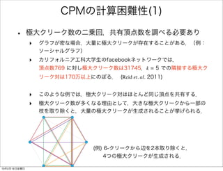 CPMの計算困難性(1)

      •       極大クリーク数の二乗回，共有頂点数を調べる必要あり
              ‣   グラフが密な場合，大量に極大クリークが存在することがある．（例：
                  ソーシャルグラフ）
              ‣   カリフォルニア工科大学生のfacebookネットワークでは，
                  頂点数769 に対し極大クリーク数は31745．k = 5 での隣接する極大ク
                  リーク対は170万以上にのぼる． (Reid et. al. 2011)


              ‣   このような例では，極大クリーク対はほとんど同じ頂点を共有する．
              ‣   極大クリーク数が多くなる理由として，大きな極大クリークから一部の
                  枝を取り除くと，大量の極大クリークが生成されることが挙げられる．




                                 (例) 6-クリークから辺を2本取り除くと，
                                    4つの極大クリークが生成される．

13年2月15日金曜日
 