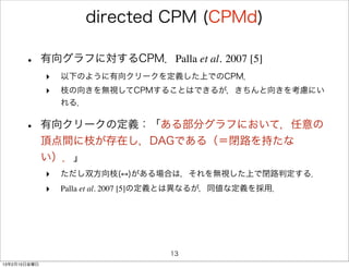 directed CPM (CPMd)

      •       有向グラフに対するCPM．Palla et al. 2007 [5]
              ‣   以下のように有向クリークを定義した上でのCPM．
              ‣   枝の向きを無視してCPMすることはできるが，きちんと向きを考慮にい
                  れる．


      •       有向クリークの定義：「ある部分グラフにおいて，任意の
              頂点間に枝が存在し，DAGである（＝閉路を持たな
              い）．」
              ‣   ただし双方向枝( )がある場合は，それを無視した上で閉路判定する．
              ‣   Palla et al. 2007 [5]の定義とは異なるが，同値な定義を採用．




                                     13
13年2月15日金曜日
 