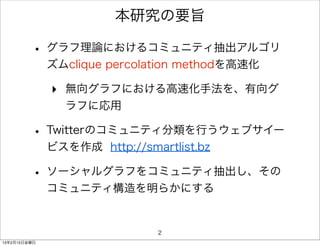 本研究の要旨

         • グラフ理論におけるコミュニティ抽出アルゴリ
              ズムclique percolation methodを高速化

              ‣ 無向グラフにおける高速化手法を、有向グ
                ラフに応用

         • Twitterのコミュニティ分類を行うウェブサイー
              ビスを作成 http://smartlist.bz

         • ソーシャルグラフをコミュニティ抽出し、その
              コミュニティ構造を明らかにする


                               2
13年2月15日金曜日
 