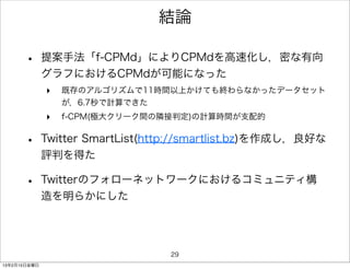結論

      •       提案手法「f-CPMd」によりCPMdを高速化し，密な有向
              グラフにおけるCPMdが可能になった
              ‣   既存のアルゴリズムで11時間以上かけても終わらなかったデータセット
                  が，6.7秒で計算できた
              ‣   f-CPM(極大クリーク間の隣接判定)の計算時間が支配的


      •       Twitter SmartList(http://smartlist.bz)を作成し，良好な
              評判を得た

      •       Twitterのフォローネットワークにおけるコミュニティ構
              造を明らかにした




                                  29
13年2月15日金曜日
 
