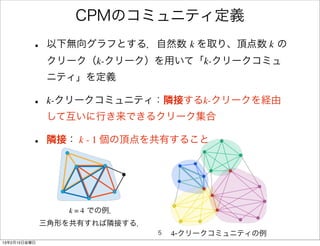 CPMのコミュニティ定義
         •    以下無向グラフとする．自然数 k を取り、頂点数 k の
              クリーク（k-クリーク）を用いて「k-クリークコミュ
              ニティ」を定義

         •    k-クリークコミュニティ：隣接するk-クリークを経由
              して互いに行き来できるクリーク集合

         •    隣接： k - 1 個の頂点を共有すること




                 k = 4 での例．
              三角形を共有すれば隣接する．
                               5   4-クリークコミュニティの例
13年2月15日金曜日
 