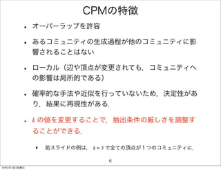 CPMの特徴
         •    オーバーラップを許容

         •    あるコミュニティの生成過程が他のコミュニティに影
              響されることはない

         •    ローカル（辺や頂点が変更されても，コミュニティへ
              の影響は局所的である）

         •    確率的な手法や近似を行っていないため，決定性があ
              り，結果に再現性がある．

         •    k の値を変更することで，抽出条件の厳しさを調整す
              ることができる．

              ‣   前スライドの例は， k = 3 で全ての頂点が１つのコミュニティに．

                                6
13年2月15日金曜日
 