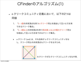 CFinderのアルゴリズム(1)

         •    k-クリークコミュニティ定義において，以下の2つは
              同値

              1. 「k - 1個の共有頂点を持つk-クリーク同士を経由して互いに行き来
                  できるクリーク集合」
              2. 「k - 1個以上の共有頂点を持つ頂点数 k 以上の極大クリーク同士
                  を経由して互いに行き来できるクリーク集合」


              ‣   n-クリーク (n≧k) は，それ自体が k-クリークコミュニティをな
                  し，クリーク同士の共有頂点もクリークをなすため．




                               4-クリークが3-クリークコミュニティをなす例．

13年2月15日金曜日
 