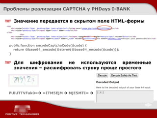 Проблемы реализации CAPTCHA у PHDays I-BANK

    Значение передается в скрытом поле HTML-формы




  public function encodeCaptchaCode($code) {
    return @base64_encode(@strrev(@base64_encode($code)));
  }


    Для шифрования не используются временные
    значения – расшифровать строку проще простого




 PUlUTTVFak0= =ITM5EjM  MjE5MTI= 
 