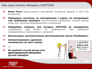 Как еще можно обходить CAPTCHA

   Brute Force (допускается повторная отправка одного и того же
   значения)
   Передавать значение, не совпадающее с кодом, но попадающее
   под требования проверки (приложение проверяет только длину
   кода или наличие определенных символов)
   Передавать запросы, для которых CAPTCHA       не проверяется
   (например,  код   может     не  требоваться   при   передаче
   определенных заголовков в запросе)
   Использовать автоматические распознаватели текста (FineReader)
   Автоматизировать удаление
   наложенных на текст шумов
   ...
   На крайний случай всегда есть
   дрессированные обезьянки
   ручная проверка
 