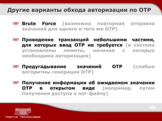 Другие варианты обхода авторизации по OTP

    Brute Forсe (возможна повторная      отправка
    значений для одного и того же OTP)

    Проведение транзакций небольшими частями,
    для которых ввод OTP не требуется (в системе
    установлены   лимиты,   начиная  с   которых
    необходима авторизация)

    Предугадывание    значений   OTP     (слабые
    алгоритмы генерации OTP)

    Получение информации об ожидаемом значении
    OTP   в  открытом    виде   (например, путем
    получения доступа к лог-файлу)
 