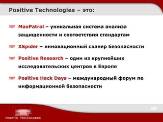 Positive Technologies – это:


   MaxPatrol – уникальная система анализа
   защищенности и соответствия стандартам

   XSpider – инновационный сканер безопасности

   Positive Research – один из крупнейших
   исследовательских центров в Европе

   Positive Hack Days – международный форум по
   информационной безопасности
 
