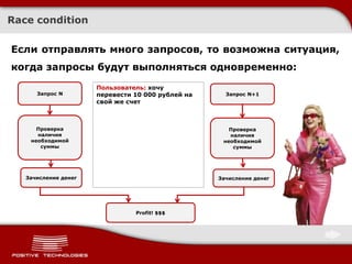 Race condition

Если отправлять много запросов, то возможна ситуация,
когда запросы будут выполняться одновременно:
                      Пользователь: хочу
                            Хочу перевести
      Запрос N        перевести 10 000 рублей на     Запрос N+1
                            1000 рублей на
                      свой же свой же счет
                              счет



      Проверка                                        Проверка
      наличия                                         наличия
    необходимой                                     необходимой
       суммы                                           суммы




   Зачисление денег                                Зачисление денег




                                Profit! $$$
 