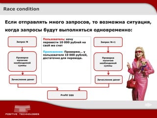 Race condition

Если отправлять много запросов, то возможна ситуация,
когда запросы будут выполняться одновременно:
                      Пользователь: хочу
                            Хочу перевести
      Запрос N        перевести 10 000 рублей на      Запрос N+1
                            1000 рублей на
                      свой же свой же счет
                              счет

                      Приложение: Проверяю… у
                      пользователя 10 000 рублей,
      Проверка        достаточно для перевода.         Проверка
      наличия                                          наличия
    необходимой                                      необходимой
       суммы                                            суммы




   Зачисление денег                                 Зачисление денег




                                Profit! $$$
 