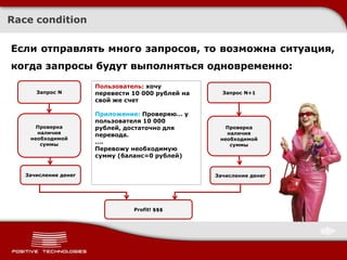 Race condition

Если отправлять много запросов, то возможна ситуация,
когда запросы будут выполняться одновременно:
                      Пользователь: хочу
                            Хочу перевести
      Запрос N        перевести 10 000 рублей на     Запрос N+1
                            1000 рублей на
                      свой же свой же счет
                              счет

                      Приложение: Проверяю… у
                      пользователя 10 000
      Проверка        рублей, достаточно для          Проверка
      наличия         перевода.                       наличия
    необходимой                                     необходимой
       суммы          ….                               суммы
                      Перевожу необходимую
                      сумму (баланс=0 рублей)


   Зачисление денег                                Зачисление денег




                                Profit! $$$
 