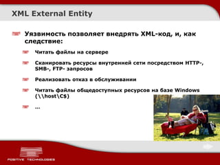 XML External Entity

   Уязвимость позволяет внедрять XML-код, и, как
   следствие:
     Читать файлы на сервере

     Сканировать ресурсы внутренней сети посредством HTTP-,
     SMB-, FTP- запросов

     Реализовать отказ в обслуживании

     Читать файлы общедоступных ресурсов на базе Windows
     (hostC$)

     …
 