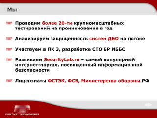 Мы

 Проводим более 20-ти крупномасштабных
 тестирований на проникновение в год

 Анализируем защищенность систем ДБО на потоке

 Участвуем в ПК 3, разработке СТО БР ИББС

 Развиваем SecurityLab.ru – самый популярный
 интернет-портал, посвященный информационной
 безопасности

 Лицензиаты ФСТЭК, ФСБ, Министерства обороны РФ
 