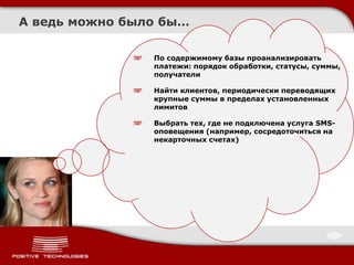 А ведь можно было бы…

                По содержимому базы проанализировать
                платежи: порядок обработки, статусы, суммы,
                получатели

                Найти клиентов, периодически переводящих
                крупные суммы в пределах установленных
                лимитов

                Выбрать тех, где не подключена услуга SMS-
                оповещения (например, сосредоточиться на
                некарточных счетах)
 