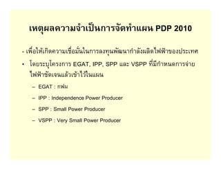 เหตุผลความจําเปนการจัดทําแผน PDP 2010
- เพื่อใหเกิดความเชื่อมั่นในการลงทุนพัฒนากําลังผลิตไฟฟาของประเทศ
• โดยระบุโครงการ EGAT, IPP, SPP และ VSPP ที่มีกําหนดการจาย
   ไฟฟาชัดเจนแลวเขาไวในแผน
   –   EGAT : กฟผ
   –   IPP : Independence Power Producer
   –   SPP : Small Power Producer
   –   VSPP : Very Small Power Producer
 