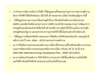 • 1) คาพยากรณความตองการไฟฟา ใชขอมูลตามที่คณะอนุกรรมการการพยากรณความ
  ตองการไฟฟาไดมีมติเห็นชอบ เมื่อวันที่ 30 พฤษภาคม 2555 โดยมีสมมุติฐาน ดังนี้
• - ใชขอมูลประมาณการแนวโนมเศรษฐกิจไทย หรือผลิตภัณฑมวลรวมในประเทศ
  (GDP) และผลิตภัณฑมวลรวมรายภาค (GRP) ของสํานักงานคณะกรรมการพัฒนาการ
  เศรษฐกิจและสังคมแหงชาติเมื่อวันที่ 29 พฤศจิกายน 2554 ซึ่งไดรวมนโยบายกระตุน
  เศรษฐกิจของรัฐบาล และผลกระทบจากอุทกภัยที่เกิดขึ้นในชวงปลายป 2554 แลว
• - ใชขอมูลการเพิ่มประสิทธิภาพและลดการใชพลังงานไฟฟาสอดคลองกับ แผนอนุรักษ
  พลังงาน 20 ป (พ.ศ. 2554 – 2573) ของกระทรวงพลังงาน
• 2) การใชพลังงานทดแทนและพลังงานทางเลือกเพื่อทดแทนเชื้อเพลิงฟอสซิล ตามกรอบ
  แผนการพัฒนาพลังงานทดแทนและพลังงานทางเลือก (รอยละ 25 ใน 10 ป) พ.ศ.
  2555-2564 (Alternative Energy Development Plan : AEDP 2012-2021)
• 3) ความมั่นคงดานพลังงาน ไดคํานึงถึงการกระจายการใชเชื้อเพลิงในการผลิตไฟฟา
  และใหมีกําลังผลิตไฟฟาสํารองของระบบในระดับที่เหมาะสม
 