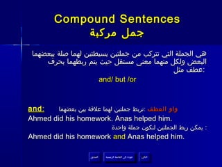 ‫‪Compound Sentences‬‬
            ‫جمل مركبة‬
 ‫هي الجملة التي تتركب من جملتين بسيطتين لهما صلة ببعضهما‬
     ‫البعض ولكل منهما معنى مستقل حيث يتم ربطهما بحرف‬
                                              ‫:عطف مثل‬
                      ‫‪and/ but /or‬‬


‫: ‪and‬‬   ‫واو العطف :تربط جملتين لهما علقة بين بعضهما‬
‫.‪Ahmed did his homework. Anas helped him‬‬
                                    ‫: يمكن ربط الجملتين لنكون جملة واحدة‬
‫.‪Ahmed did his homework and Anas helped him‬‬

                     ‫السابق‬    ‫عودة إلى القائمة الرئيسية‬     ‫التالي‬
                      ‫السابق‬     ‫عودة إلى القائمة الرئيسية‬    ‫التالي‬
 