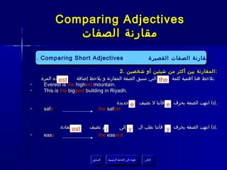 ‫‪Comparing Adjectives‬‬
                 ‫مقارنة الصفات‬

    ‫مقارنة الصفات القصيرة ‪1. Comparing PresentAdjectives Tense‬‬
               ‫.4‬        ‫‪Continuous‬‬
     ‫‪1. Comparing Short Adjectives‬‬
                  ‫‪Short‬‬                   ‫مقارنة الصفات القصيرة‬
                 ‫المضارع المستمر‬
                                           ‫: المقارنة بين أكثر من شيئين أو شخصين .2‬
      ‫هذه المرة‬
              ‫‪est‬‬      ‫.نلحظ هنا أهمية كلمة ‪ the‬التي تسبق الصفة المقارنة و يلحظ إضافة‬
‫•‬      ‫.‪Everest is the highest mountain‬‬
‫•‬      ‫.‪This is the biggest building in Riyadh‬‬

                                         ‫‪ e‬جديدة‬                     ‫فأننا ل نضيف‬    ‫.إذا انتهت الصفة بحرف ‪e‬‬
‫•‬      ‫‪safe‬‬                      ‫‪the safest‬‬


              ‫كالعادة‬
                    ‫‪est‬‬    ‫ثم نضيف‬
                                 ‫‪i‬‬               ‫إلى‬     ‫‪y‬‬           ‫فأننا نقلب ال‬   ‫.إذا انتهت الصفة بحرف ‪y‬‬
‫•‬      ‫‪easy‬‬                      ‫‪the easiest‬‬



                             ‫السابق‬    ‫عودة إلى القائمة الرئيسية‬        ‫التالي‬
                              ‫السابق‬     ‫عودة إلى القائمة الرئيسية‬       ‫التالي‬
 