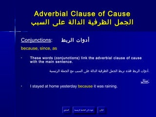 ‫‪Adverbial Clause of Cause‬‬
     ‫الجمل الظرفية الدالة على السبب‬

‫:‪Conjunctions‬‬          ‫أدوات الربط‬
‫‪because, since, as‬‬

‫•‬   ‫‪These words (conjunctions) link the adverbial clause of cause‬‬
    ‫.‪with the main sentence‬‬

               ‫.أدوات الربط هذه تربط الجمل الظرفية الدالة على السبب مع الجملة الرئيسية‬

                                                                                ‫:مثال‬
‫•‬   ‫.‪I stayed at home yesterday because it was raining‬‬




                         ‫السابق‬    ‫عودة إلى القائمة الرئيسية‬     ‫التالي‬
                          ‫السابق‬     ‫عودة إلى القائمة الرئيسية‬    ‫التالي‬
 