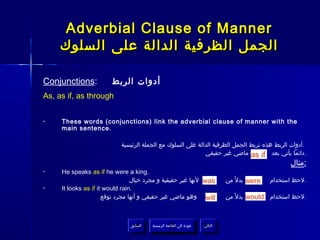 ‫‪Adverbial Clause of Manner‬‬
     ‫الجمل الظرفية الدالة على السلوك‬

‫:‪Conjunctions‬‬           ‫أدوات الربط‬
‫‪As, as if, as through‬‬


‫•‬    ‫‪These words (conjunctions) link the adverbial clause of manner with the‬‬
     ‫.‪main sentence‬‬

                           ‫.أدوات الربط هذه تربط الجمل الظرفية الدالة على السلوك مع الجملة الرئيسية‬
                                                            ‫.دائما يأتي بعد ‪ as if‬ماضي غير حقيقي‬
                                                                                                       ‫:مثال‬
‫•‬    ‫.‪He speaks as if he were a king‬‬
                                 ‫‪ was‬لنها غير حقيقية و مجرد خيال‬                 ‫‪ were‬بدل ً من‬   ‫.لحظ استخدام‬
‫•‬    ‫.‪It looks as if it would rain‬‬
                      ‫‪ will‬وهو ماضي غير حقيقي و أنها مجرد توقع‬                   ‫.لحظ استخدام ‪ would‬بدل ً من‬



                               ‫السابق‬    ‫عودة إلى القائمة الرئيسية‬     ‫التالي‬
                                ‫السابق‬     ‫عودة إلى القائمة الرئيسية‬    ‫التالي‬
 