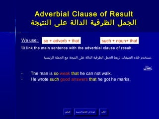 Adverbial Clause of Result
     ‫الجمل الظرفية الدالة على النتيجة‬

We use:     so + adverb + that                                    such + noun+ that
to link the main sentence with the adverbial clause of result.

            ‫.تستخدم هذه الصيغات لربط الجمل الظرفية الدالة على النتيجة مع الجملة الرئيسية‬

                                                                                      ‫:مثال‬
•    The man is so weak that he can not walk.
•    He wrote such good answers that he got he marks.




                          ‫السابق‬    ‫عودة إلى القائمة الرئيسية‬     ‫التالي‬
                           ‫السابق‬     ‫عودة إلى القائمة الرئيسية‬    ‫التالي‬
 