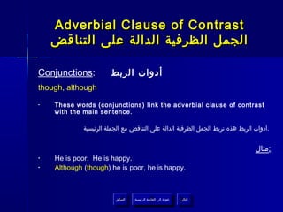 Adverbial Clause of Contrast
    ‫الجمل الظرفية الدالة على التناقض‬

Conjunctions:          ‫أدوات الربط‬
though, although

•   These words (conjunctions) link the adverbial clause of contrast
    with the main sentence.

             ‫.أدوات الربط هذه تربط الجمل الظرفية الدالة على التناقض مع الجملة الرئيسية‬


                                                                                ‫:مثال‬
•   He is poor. He is happy.
•   Although (though) he is poor, he is happy.



                         ‫السابق‬    ‫عودة إلى القائمة الرئيسية‬     ‫التالي‬
                          ‫السابق‬     ‫عودة إلى القائمة الرئيسية‬    ‫التالي‬
 