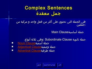 ‫‪Complex Sentences‬‬
             ‫جمل معقدة‬
    ‫هي الجملة التي تحتوي على أكثر من فعل واحد و مركبة من‬
                                                  ‫:جملتين‬

                                               ‫جملة أساسية‪Main Clause‬‬

          ‫جملة ثانوية ‪: Subordinate Clause‬وهي ثلثة أنواع‬
‫‪‬‬    ‫جملة أسمية‪Noun Clause‬‬
‫‪‬‬    ‫جملة وصفية‪Adjectival Clause‬‬
‫‪‬‬    ‫جملة ظرفية‪Adverbial Clause‬‬



                    ‫السابق‬    ‫عودة إلى القائمة الرئيسية‬     ‫التالي‬
                     ‫السابق‬     ‫عودة إلى القائمة الرئيسية‬    ‫التالي‬
 
