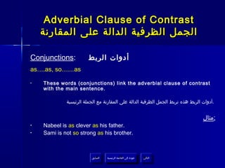 Adverbial Clause of Contrast
    ‫الجمل الظرفية الدالة على المقارنة‬

Conjunctions:          ‫أدوات الربط‬
as….as, so……as

•   These words (conjunctions) link the adverbial clause of contrast
    with the main sentence.

             ‫.أدوات الربط هذه تربط الجمل الظرفية الدالة على المقارنة مع الجملة الرئيسية‬


                                                                                 ‫:مثال‬
•   Nabeel is as clever as his father.
•   Sami is not so strong as his brother.



                         ‫السابق‬    ‫عودة إلى القائمة الرئيسية‬     ‫التالي‬
                          ‫السابق‬     ‫عودة إلى القائمة الرئيسية‬    ‫التالي‬
 
