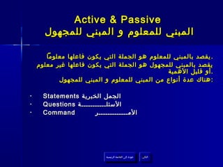 ‫‪Active & Passive‬‬
      ‫المبني للمعلوم و المبني للمجهول‬

       ‫. يقصد بالمبني للمعلوم هو الجملة التي يكون فاعلها معلوما‬
    ‫يقصد بالمبني للمجهول هو الجملة التي يكون فاعلها غير معلوم‬
                                               ‫. أو قليل الهمية‬
           ‫: هناك عدة أنواع من المبني للمعلوم و المبني للمجهول‬

‫•‬     ‫الجمل الخبرية ‪Statements‬‬
‫•‬     ‫السئلـــــــــــة ‪Questions‬‬
‫•‬     ‫‪Command‬‬          ‫المـــــــــــــر‬




                            ‫عودة إلى القائمة الرئيسية‬     ‫التالي‬
                              ‫عودة إلى القائمة الرئيسية‬    ‫التالي‬
 