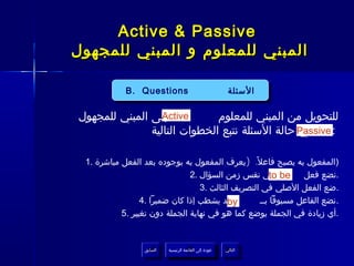 ‫‪Active & Passive‬‬
‫المبني للمعلوم و المبني للمجهول‬

            ‫‪B. Questions‬‬
            ‫‪B. Questions‬‬                                  ‫السئلة‬
                                                           ‫السئلة‬

‫إلى المبني للمجهول‬‫‪Active‬‬      ‫للتحويل من المبني للمعلوم‬
               ‫: ‪ Passive‬حالة السئلة نتبع الخطوات التالية‬
                                                ‫في‬

 ‫)المفعول به يصبح فاعل ً. )يعرف المفعول به بوجوده بعد الفعل مباشرة .1‬
                               ‫‪ be‬في نفس زمن السؤال .2‬ ‫‪to‬‬      ‫.نضع فعل‬
                                  ‫.ضع الفعل الصلي في التصريف الثالث .3‬
                 ‫وقد يشطب إذا كان ضميرا .4‬ ‫‪by‬‬      ‫.نضع الفاعل مسبوقا بــ‬
           ‫.أي زيادة في الجملة يوضع كما هو في نهاية الجملة دون تغيير .5‬


                 ‫السابق‬    ‫عودة إلى القائمة الرئيسية‬     ‫التالي‬
                  ‫السابق‬     ‫عودة إلى القائمة الرئيسية‬    ‫التالي‬
 