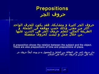 ‫‪Prepositions‬‬
                    ‫حروف الجر‬

‫حروف الجر كثيرة و متشابكة، فقد يكون للحرف الواحد‬
   ‫أكثر من معنى وذلك حسب موقعه في الجملة . و‬
 ‫الطريقة المثلى لتعلم حروف الجر هي التدرب عليها‬
        ‫. من خلل جمل و ليست كحروف منفصلة‬


‫.‪A preposition shows the relation between the subject and the object‬‬
‫.‪There are also prepositions of time and prepositions of place‬‬

   ‫تدل حروف الجر على العلقة بين الفاعل و المفعول به و يوجد أيضا حروف جر‬
                             ‫. دالة على الزمن و حروف جر دالة على المكان‬




                             ‫عودة إلى القائمة الرئيسية‬     ‫التالي‬
                               ‫عودة إلى القائمة الرئيسية‬    ‫التالي‬
 