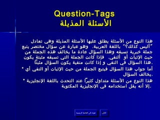 ‫‪Question-Tags‬‬
                ‫السئلة المذيلة‬

     ‫هذا النوع من السئلة يطلق عليها السئلة المذيلة وهي تعادل‬
‫” أليس كذلك؟ “ باللغة العربية . وهو عبارة عن سؤال مختصر يتبع‬
  ‫جملة خبرية تسبقه وهذا السؤال عادة ما يخالف هذه الجملة من‬
 ‫حيث الثبات أو ألنفي . فإذا كانت الجملة التي تسبقه مثبتة يكون‬
       ‫. هذا السؤال في النفي و إذا كانت منفية يكون السؤال مثبتا‬
‫أما جواب هذا السؤال فيتبع الجملة من حيث الثبات أو النفي أي *‬
                                                 ‫. يخالف السؤال‬
 ‫هذا النوع من السئلة متداول كثيرا عند التحدث باللغة النجليزية *‬
                    ‫. إل أنه يقل استخدامه في النجليزية المكتوبة‬




                          ‫عودة إلى القائمة الرئيسية‬     ‫التالي‬
                            ‫عودة إلى القائمة الرئيسية‬    ‫التالي‬
 