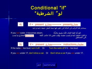 ‫”‪Conditional “if‬‬
                          ‫لو “ الشرطية ”‬

           ‫)4‬           ‫مضارع ‪if + present‬‬                                  ‫مضارع‪present‬‬
                            ‫.يستخدم هذا التركيب في الحالة التي تكون فيها نتيجة الفعل حقيقة دائمة و ثابتة‬

‫.‪If you boil water, it becomes steam‬‬             ‫)لو أننا غلينا الماء، فأنه يصبح بخارا(‬
  ‫‪becomes‬المضارع و ليست‬
                  ‫في‬             ‫و هذه حقيقة ثابتة و ليست مقيدة بوقت معين لذا جاءت كلمة‬
                                                                               ‫.في المستقبل‬


           ‫)5‬           ‫مضارع ‪if + present‬‬                                  ‫تعليمات‪instructions‬‬
‫.‪If the radio is too loud, turn it off‬‬       ‫‪Or‬‬          ‫.‪Turn the radio off if it is too loud‬‬

‫‪If you are under 17, don’t drive a car. Or‬‬                  ‫.71 ‪Don’t drive a car if you are under‬‬




                                   ‫السابق‬     ‫عودة إلى القائمة الرئيسية‬
                                    ‫السابق‬      ‫عودة إلى القائمة الرئيسية‬
 