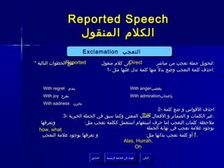 ‫‪Reported Speech‬‬
                  ‫الكلم المنقول‬
                        ‫التعجب ‪Exclamation‬‬
                        ‫التعجب ‪Exclamation‬‬
‫‪Reported‬الخطوات التالية *‬
                  ‫نتبع‬                ‫إلى كلم منقول‬ ‫‪Direct‬‬        ‫:لتحويل جملة تعجب من مباشر‬
                                        ‫:احذف كلمة التعجب وضع بدل ً منها كلمة تدل عليها مثل -1‬


    ‫بندم ‪With regret‬‬                                         ‫بغضب‪With anger‬‬
    ‫بفرح ‪With joy‬‬                                            ‫بإعجاب‪With admiration‬‬
    ‫بحزن ‪With sadness‬‬
                                                            ‫احذف القواس و ضع كلمة -2‬
                                                   ‫‪that‬‬
             ‫. غير الكلمات و الضمائر و الفعال حسب المعنى وكما سبق في الجملة الخبرية -3‬
   ‫وتعرفها‬               ‫ملحظة: كلمات التعجب إما حرف استفهام استعمل ككلمة تعجب مثل:‬
  ‫‪how, what‬‬                                           ‫بوجود علمة تعجب في نهاية الجملة‬
    ‫و تعرفها بوجود علمة التعجب‬                       ‫. ! أو كلمة تعجب بذاتها مثل:‬
                                          ‫,‪Alas, Hurrah‬‬
                                               ‫‪Oh‬‬

                            ‫السابق‬      ‫عودة إلى القائمة الرئيسية‬     ‫التالي‬
                             ‫السابق‬       ‫عودة إلى القائمة الرئيسية‬    ‫التالي‬
 
