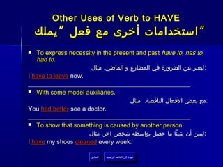 Other Uses of Verb to HAVE
    ‫“ استخدامات أخرى مع فعل ” يملك‬
  To express necessity in the present and past have to, has to,
   had to.
                      ‫: ليعبر عن الضرورة في المضارع و الماضي. مثال‬
I have to leave now.
____________________________________________________
 With some model auxiliaries.

                                     ‫:مع بعض الفعال الناقصة. مثال‬
You had better see a doctor.
____________________________________________________
 To show that something is caused by another person.

                      ‫:ليبين أن شيئا ما حصل بواسطة شخص اخر. مثال‬
I have my shoes cleaned every week.

                       ‫السابق‬    ‫عودة إلى القائمة الرئيسية‬
                        ‫السابق‬     ‫عودة إلى القائمة الرئيسية‬
 