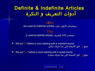 Definite & Indefinite Articles
         ‫أدوات التعريف و النكرة‬
                                   a/an
           are used as indefinite articles. ‫.تستخدمان كأدوات نكرة‬

                                    The
             is used as definite articles. ‫.تستخدم كأداة للتعريف‬


   We put “a” before a noun starting with a constant sound.
                                    ‫ قبل السماء التي تبدأ بحرف ساكن‬a ‫.نضع‬

   We put “an” before a noun starting with a vowel sound.
                                  ‫ قبل السماء التي تبدأ بحرف متحرك‬an ‫.نضع‬



                                 ‫عودة إلى القائمة الرئيسية‬     ‫التالي‬
                                   ‫عودة إلى القائمة الرئيسية‬    ‫التالي‬
 