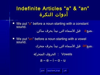 ‫”‪Indefinite Articles “a” & “an‬‬
              ‫أدوات النكرة‬
‫‪‬‬   ‫‪We put “a” before a noun starting with a constant‬‬
    ‫.‪sound‬‬
                 ‫.نضع ‪ a‬قبل السماء التي تبدأ بحرف ساكن‬

‫‪‬‬   ‫‪We put “an” before a noun starting with a vowel‬‬
    ‫.‪sound‬‬
                ‫.نضع‪ an‬قبل السماء التي تبدأ بحرف متحرك‬

               ‫‪ : Vowels‬الحروف المتحركة‬
                   ‫‪a–e–i–o-u‬‬

                   ‫السابق‬    ‫عودة إلى القائمة الرئيسية‬     ‫التالي‬
                    ‫السابق‬     ‫عودة إلى القائمة الرئيسية‬    ‫التالي‬
 