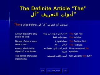 The Definite Article “The”
         ‫“ أدوات التعريف ” أل‬
The is used before: ‫:تستخدم أداة التعريف ”أل“ قبل‬

A noun that is the only       ‫ السم الذي ل يوجد من نوعه‬The river Nile
one of its kind.                       ‫ .سوى واحد فقط‬The Ka’aba
Names of rivers, seas,                            ‫ أسماء النهار و‬The Arabian Gulf
oceans, etc….                                     ‫ .البحار........الخ‬The Red Sea
A noun which is the            ‫ السم الذي يكون مفعول به‬Umar answered the
object of a sentence.                            ‫ .لجملة‬question.
The names of musical                ‫ .أسماء اللت الموسيقية‬Can you play the duff?
instruments.




                          ‫السابق‬    ‫عودة إلى القائمة الرئيسية‬     ‫التالي‬
                           ‫السابق‬     ‫عودة إلى القائمة الرئيسية‬    ‫التالي‬
 