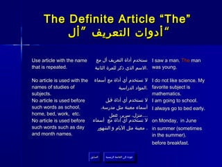The Definite Article “The”
         ‫“ أدوات التعريف ” أل‬

Use article with the name      ‫ نستخدم أداة التعريف أل مع‬I saw a man. The man
that is repeated.              ‫ .السم الذي ذكر للمرة الثانية‬was young.

No article is used with the ‫ل تستخدم أي أداة مع أسماء‬               I do not like science. My
names of studies of                     ‫.المواد الدراسية‬            favorite subject is
subjects.                                                           mathematics.
No article is used before        ‫ل تستخدم أي أداة قبل‬               I am going to school.
such words as school,          ،‫أسماء معينة مثل مدرسة‬               I always go to bed early.
home, bed, work, etc.              ‫....منزل، سرير، عمل‬
No article is used before   ‫ل تستخدم أي أداة مع أسماء‬               on Monday, in June
such words such as day        ‫. معينة مثل اليام و الشهور‬            in summer (sometimes
and month names.                                                    in the summer).
                                                                    before breakfast.

                            ‫السابق‬    ‫عودة إلى القائمة الرئيسية‬
                             ‫السابق‬     ‫عودة إلى القائمة الرئيسية‬
 