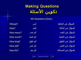 ‫‪Making Questions‬‬
              ‫تكوين السئلة‬
              ‫).‪Wh Questions (Cont‬‬

‫?‪Whose‬‬          ‫لمن‬                                                ‫للسؤال عن الملكية‬
‫?‪How‬‬            ‫كيف‬                                                 ‫للسؤال عن الحالة‬

‫?‪How many‬‬     ‫كم عدد‬                                                 ‫للسؤال عن العدد‬

‫?‪How much‬‬    ‫كم كمية‬                                                ‫للسؤال عن الكمية‬

‫?‪How long‬‬    ‫كم طول‬                                                 ‫للسؤال عن الطول‬

‫?‪How old‬‬      ‫كم عمر‬                                                 ‫للسؤال عن العمر‬

‫?‪How far‬‬      ‫كم بعد‬                                               ‫للسؤال عن المسافة‬

                 ‫السابق‬    ‫عودة إلى القائمة الرئيسية‬     ‫التالي‬
                  ‫السابق‬     ‫عودة إلى القائمة الرئيسية‬    ‫التالي‬
 