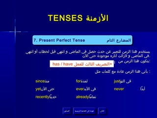 ‫الزمنة ‪TENSES‬‬

    ‫‪7. Present Perfect Tense Tense‬‬
          ‫‪4. Present Continuous‬‬
     ‫‪7. Present Perfect Tense‬‬                                           ‫المضارع التام‬
                                                                        ‫المضارع التام‬
           ‫المضارع المستمر‬
‫يستخدم هذا الزمن للتعبير عن حدث حصل في الماضي و انتهى قبل لحظات أو انتهى‬
                                  ‫.في الماضي و لزالت آثاره موجودة حتى الن‬

                ‫+التصريف الثالث للفعل ‪has / have‬‬   ‫:يتكون هذا الزمن من ‪I‬‬

                                                          ‫: يأتي هذا الزمن عادة مع كلمات مثل‬

     ‫منذ‪since‬‬                    ‫لمدة‪for‬‬                                   ‫في التو‪just‬‬
     ‫حتى الن‪yet‬‬                  ‫في البد‪ever‬‬                               ‫‪never‬‬         ‫أبدا‬

     ‫حديثا‪recently‬‬               ‫تماما‪already‬‬


                      ‫السابق‬    ‫عودة إلى القائمة الرئيسية‬     ‫التالي‬
                       ‫السابق‬     ‫عودة إلى القائمة الرئيسية‬    ‫التالي‬
 