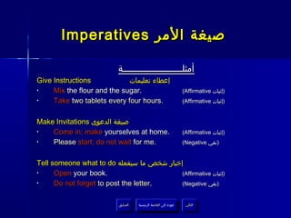 Imperatives ‫صيغة المر‬

                          ‫أمثلــــــــــــــــــــــة‬
Give Instructions            ‫إعطاء تعليمات‬
•    Mix the flour and the sugar.                                  (Affirmative ‫)إثبات‬
•    Take two tablets every four hours.                            (Affirmative ‫)إثبات‬


Make Invitations ‫صيغة الدعوى‬
•   Come in; make yourselves at home.                              (Affirmative ‫)إثبات‬
•   Please start; do not wait for me.                              (Negative ‫)نفي‬


Tell someone what to do ‫إخبار شخص ما سيفعله‬
•     Open your book.                      (Affirmative ‫)إثبات‬
•     Do not forget to post the letter.    (Negative ‫)نفي‬


                           ‫السابق‬    ‫عودة إلى القائمة الرئيسية‬      ‫التالي‬
                            ‫السابق‬     ‫عودة إلى القائمة الرئيسية‬     ‫التالي‬
 