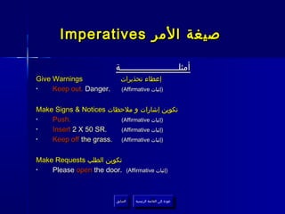 Imperatives ‫صيغة المر‬

                         ‫أمثلــــــــــــــــــــــة‬
Give Warnings              ‫إعطاء تحذيرات‬
•    Keep out. Danger.      (Affirmative ‫)إثبات‬


Make Signs & Notices ‫تكوين إشارات و ملحظات‬
•   Push.               (Affirmative ‫)إثبات‬
•   Insert 2 X 50 SR.   (Affirmative ‫)إثبات‬
•   Keep off the grass. (Affirmative ‫)إثبات‬

Make Requests ‫تكوين الطلب‬
•   Please open the door.     (Affirmative ‫)إثبات‬




                         ‫السابق‬    ‫عودة إلى القائمة الرئيسية‬
                          ‫السابق‬     ‫عودة إلى القائمة الرئيسية‬
 