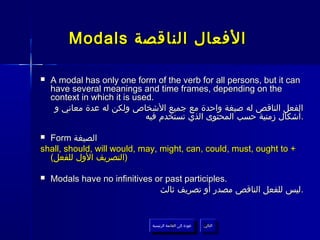 Modals ‫الفعال الناقصة‬

   A modal has only one form of the verb for all persons, but it can
    have several meanings and time frames, depending on the
    context in which it is used.
     ‫الفعل الناقص له صيغة واحدة مع جميع الشخاص ولكن له عدة معاني و‬
                              ‫.أشكال زمنية حسب المحتوى الذي تستخدم فيه‬

 Form ‫الصيغة‬
shall, should, will would, may, might, can, could, must, ought to +
  (‫)التصريف الول للفعل‬

   Modals have no infinitives or past participles.
                                ‫.ليس للفعل الناقص مصدر أو تصريف ثالث‬


                              ‫عودة إلى القائمة الرئيسية‬     ‫التالي‬
                                ‫عودة إلى القائمة الرئيسية‬    ‫التالي‬
 